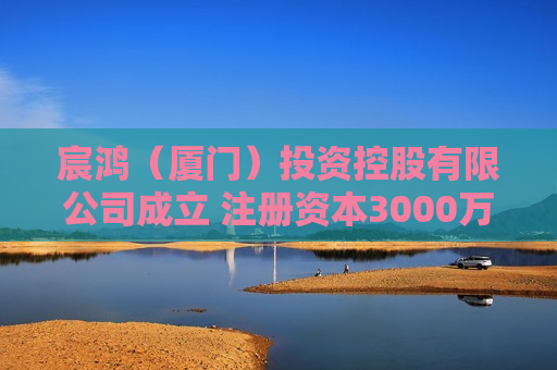 宸鸿(厦门)投资控股有限公司成立 注册资本3000万人民币 宸鸿(厦门)投资控股有限公司成立 注册资本3000万人民币