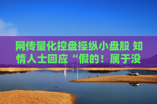 网传量化控盘操纵小盘股 知情人士回应“假的！属于没有成本的造谣”