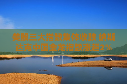 美股三大指数集体收跌 纳斯达克中国金龙指数涨超2%